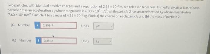 Two particles, with identical positive charges and a separation of 2.68 x 102 m, are released from rest. Immediately after the release,
particle 1 has an acceleration a, whose magnitude is 6.38 x 103 m/s2, while particle 2 has an acceleration a2 whose magnitude is
7.60 x 10³ m/s². Particle 1 has a mass of 4.95 x 10 kg. Find (a) the charge on each particle and (b) the mass of particle 2.
(a) Number
(b) Number
2.30E-7
3.35E2
Units
Units
UC
kg