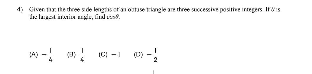 4) Given that the three side lengths of an obtuse triangle are three successive positive integers. If is
the largest interior angle, find cose.
(A)
4
(B)
14
(C) - I
e