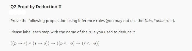 Q2 Proof by Deduction II
Prove the following proposition using inference rules (you may not use the Substitution rule).
Please label each step with the name of the rule you used to deduce it.
((pr) ^ (sq)) → ((p^-q) → (r^¬s))