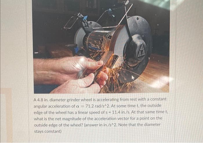 DELTA
A 4.8 in. diameter grinder wheel is accelerating from rest with a constant
angular acceleration of a = 71.2 rad/s^2. At some time t, the outside
edge of the wheel has a linear speed of s = 11.4 in./s. At that same time t,
what is the net magnitude of the acceleration vector for a point on the
outside edge of the wheel? (answer in in./s^2. Note that the diameter
stays constant)