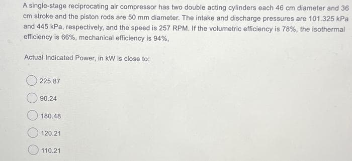 A single-stage reciprocating air compressor has two double acting cylinders each 46 cm diameter and 36
cm stroke and the piston rods are 50 mm diameter. The intake and discharge pressures are 101.325 kPa
and 445 kPa, respectively, and the speed is 257 RPM. If the volumetric efficiency is 78%, the isothermal
efficiency is 66%, mechanical efficiency is 94%,
Actual Indicated Power, in kW is close to:
225.87
90.24
180.48
120.21
110.21