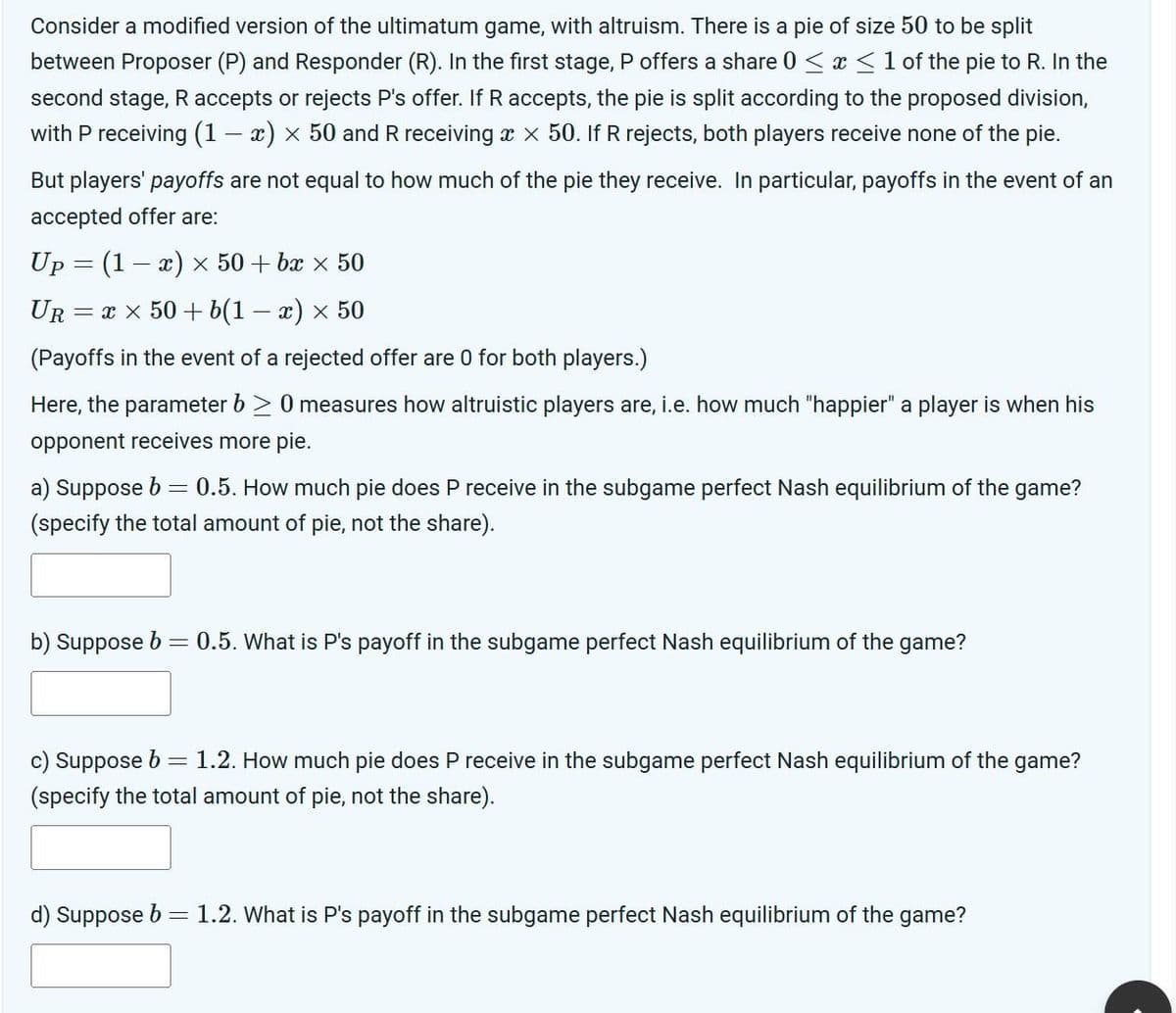 Consider a modified version of the ultimatum game, with altruism. There is a pie of size 50 to be split
between Proposer (P) and Responder (R). In the first stage, P offers a share 0 ≤ x ≤ 1 of the pie to R. In the
second stage, R accepts or rejects P's offer. If R accepts, the pie is split according to the proposed division,
with P receiving (1 - x) × 50 and R receiving x x 50. If R rejects, both players receive none of the pie.
But players' payoffs are not equal to how much of the pie they receive. In particular, payoffs in the event of an
accepted offer are:
Up (1-x) x 50+ bx × 50
UR = x×50+b(1 − x) × 50
(Payoffs in the event of a rejected offer are 0 for both players.)
Here, the parameter b≥ 0 measures how altruistic players are, i.e. how much "happier" a player is when his
opponent receives more pie.
a) Suppose b = 0.5. How much pie does P receive in the subgame perfect Nash equilibrium of the game?
(specify the total amount of pie, not the share).
b) Suppose b
=
0.5. What is P's payoff in the subgame perfect Nash equilibrium of the game?
c) Suppose b = 1.2. How much pie does P receive in the subgame perfect Nash equilibrium of the game?
(specify the total amount of pie, not the share).
d) Suppose b
= 1.2. What is P's payoff in the subgame perfect Nash equilibrium of the game?