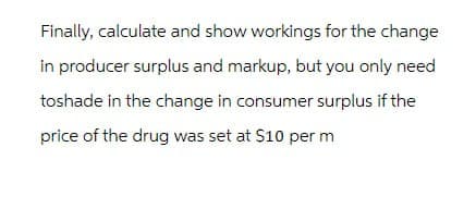 Finally, calculate and show workings for the change
in producer surplus and markup, but you only need
toshade in the change in consumer surplus if the
price of the drug was set at $10 per m