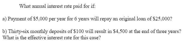 What annual interest rate paid for if:
a) Payment of $5,000 per year for 6 years will repay an original loan of $25,000?
b) Thirty-six monthly deposits of $100 will result in $4,500 at the end of three years?
What is the effective interest rate for this case?
