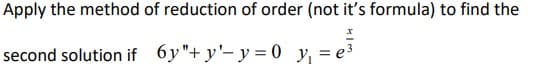 **Problem Statement:**

Apply the method of reduction of order (not its formula) to find the second solution for the differential equation:

\[ 6y'' + y' - y = 0 \]

given that one solution is 

\[ y_1 = e^{\frac{x}{3}} \] 

**Explanation:**

The task is to find a second linearly independent solution to the given second-order homogeneous linear differential equation using the method of reduction of order. This method involves assuming a solution of a specific form and using known solutions to reduce the order of the differential equation, making it easier to solve.

**Steps to Solve:**

1. Start with the known solution \( y_1 = e^{\frac{x}{3}} \).

2. To find a second solution \( y_2 \), assume \( y_2 = v(x) y_1 \), where \( v(x) \) is a function to be determined.

3. Substitute \( y_2 \) into the original differential equation to derive an equation for \( v(x) \).

4. Solve the resulting first-order differential equation to find the function \( v(x) \).

5. Multiply \( v(x) \) by \( y_1 \) to find the second solution \( y_2 \).

The process typically involves integration and algebraic manipulation, usually resulting in an expression that provides the general solution to the differential equation.