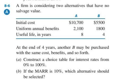 A firm is considering two alternatives that have no
salvage value.
8-6
A
A
B
Initial cost
$10,700
$5500
Uniform annual benefits
2,100
1800
Useful life, in years
8
4
At the end of 4 years, another B may be purchased
with the same cost, benefits, and so forth.
(a) Construct a choice table for interest rates from
0% to 100%.
(b) If the MARR is 10%, which alternative should
be selected?
