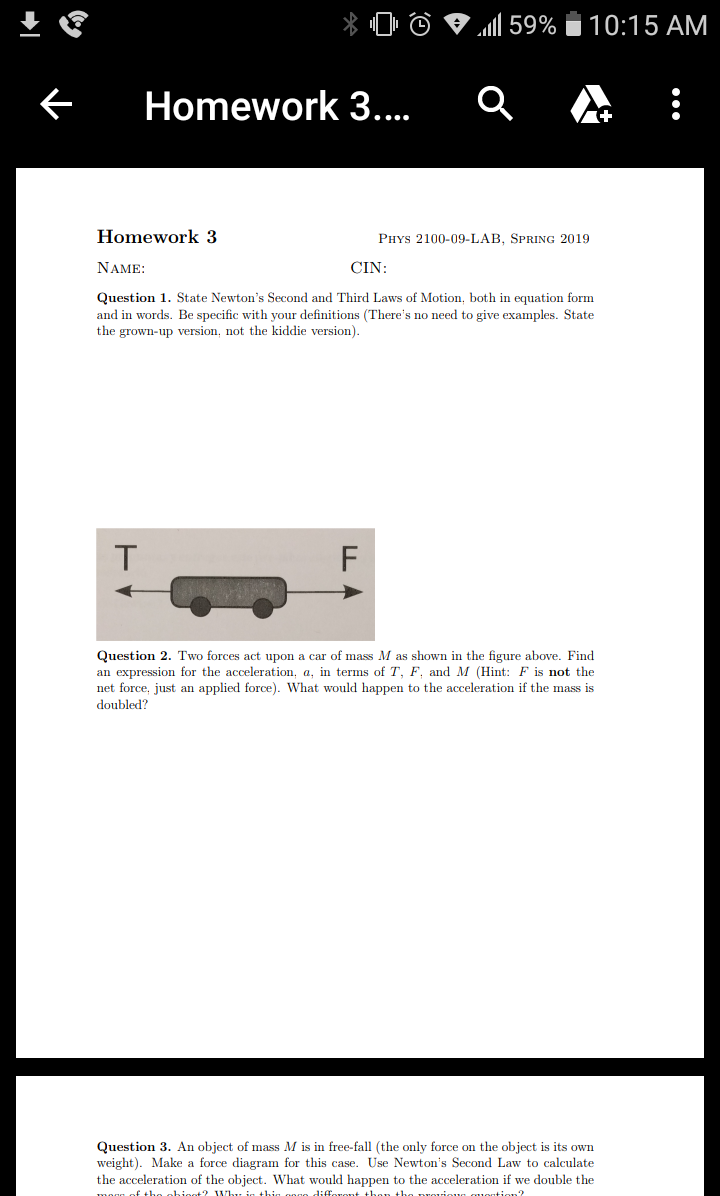 Homework 3
Homework 3
PHYs 2100-09-LAB, SPRING 2019
NAME
CIN
Question 1. State Newton's Second and Third Laws of Motion, both in equation form
and in words. Be specific with your definitions (There's no need to give examples. State
the grown-up version, not the kiddie version)
Question 2. Two forces act upon a car of mass M as shown in the figure above. Find
an expression for the acceleration, a, in terms of T, F. and M (Hint: F is not the
net force, just an applied force). What would happen to the acceleration if the mass is
doubled?
Question 3. An object of mass M is in free-fall (the only force on the object is its own
weight). Make a force diagram for this case. Use Newton's Second Law to calculate
the acceleration of the object. What would happen to the acceleration if we double the
