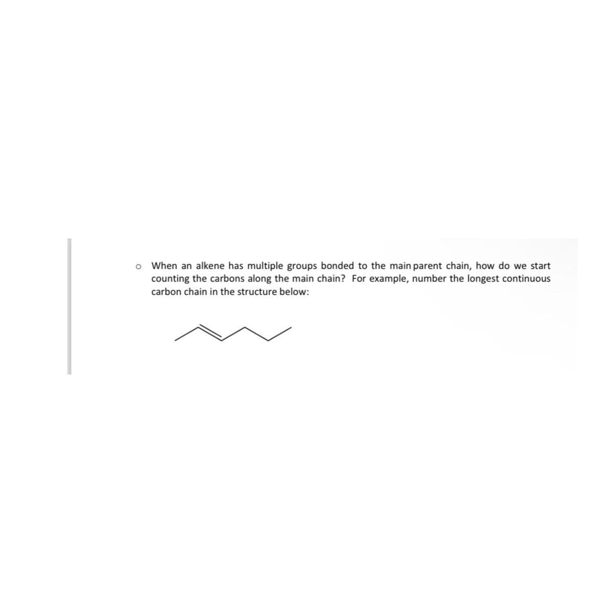 o When an alkene has multiple groups bonded to the main parent chain, how do we start
counting the carbons along the main chain? For example, number the longest continuous
carbon chain in the structure below: