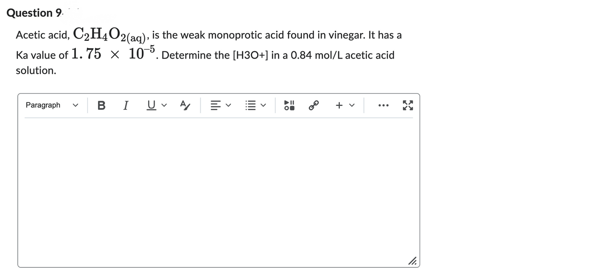 Question 9
Acetic acid, C₂H4O2(aq), is the weak monoprotic acid found in vinegar. It has a
Ka value of 1.75 x 10-5. Determine the [H3O+] in a 0.84 mol/L acetic acid
solution.
BIU
A
=
+ v
33
Paragraph
AO
GO
11.