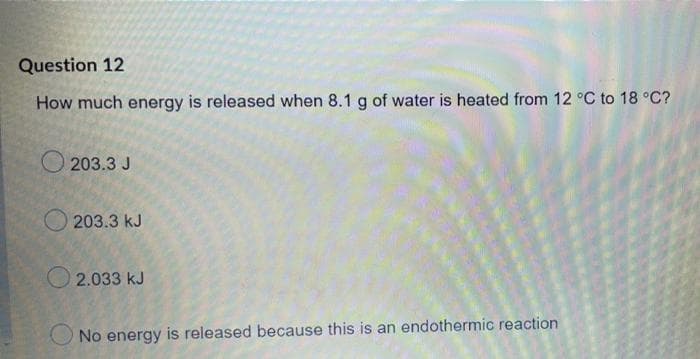 Question 12
How much energy is released when 8.1 g of water is heated from 12 °C to 18 °C?
203.3 J
203.3 kJ
2.033 kJ
No energy is released because this is an endothermic reaction