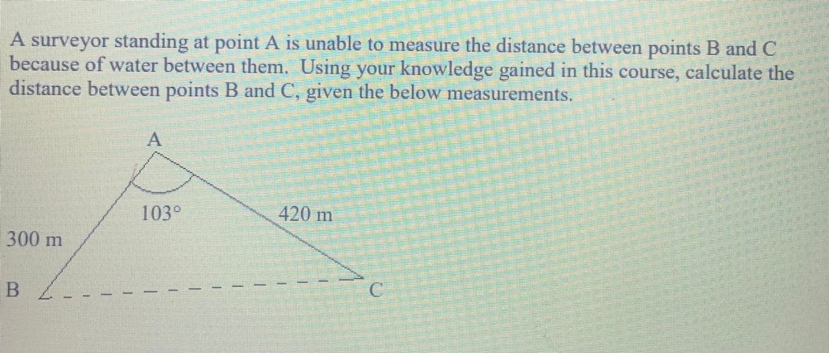 A surveyor standing at point A is unable to measure the distance between points B and C
because of water between them. Using your knowledge gained in this course, calculate the
distance between points B and C, given the below measSurements.
103°
420 m
300m
