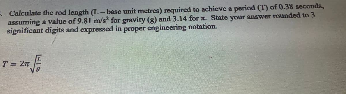 . Calculate the rod length (L– base unit metres) required to achieve a period (T) of 0.38 seconds,
assuming a value of 9.81 m/s2 for gravity (g) and 3.14 for T. State your answer rounded to 3
significant digits and expressed in proper engineering notation.
T = 2n -
