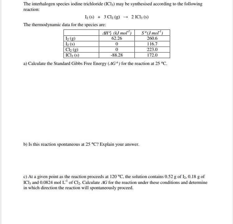 The interhalogen species iodine trichloride (IC13) may be synthesised according to the following
reaction:
1₂ (s) + 3 Cl₂ (g) → 2 IC13 (s)
The thermodynamic data for the species are:
AH
(kJ mol¹)
62.26
S°(J mol¹)
I₂ (g)
260.6
I₂ (s)
0
116.7
Cl₂ (g)
0
223.0
IC13 (s)
-88.28
172.0
a) Calculate the Standard Gibbs Free Energy (AG°) for the reaction at 25 °C.
b) Is this reaction spontaneous at 25 °C? Explain your answer.
c) At a given point as the reaction proceeds at 120 °C, the solution contains 0.52 g of 12, 0.18 g of
ICl3 and 0.0824 mol L of Cl₂2. Calculate 4G for the reaction under these conditions and determine
in which direction the reaction will spontaneously proceed.