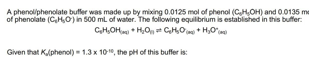 A phenol/phenolate buffer was made up by mixing 0.0125 mol of phenol (C6H5OH) and 0.0135 m
of phenolate (C6H5O) in 500 mL of water. The following equilibrium is established in this buffer:
C6H5OH(aq) + H₂O(1) C6H5O (aq) + H3O+ (aq)
Given that K₂(phenol) = 1.3 x 10-10, the pH of this buffer is: