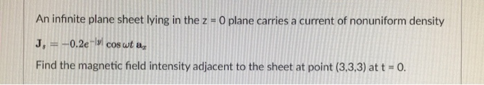 An infinite plane sheet lying in the z = 0 plane carries a current of nonuniform density
J, =-0.2e¬|| coS wt az
%3D
Find the magnetic field intensity adjacent to the sheet at point (3,3,3) at t = 0.
