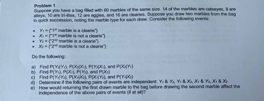 Problem 1
Suppose you have a bag filled with 60 marbles of the same size. 14 of the marbles are catseyes, 8 are
alleys, 10 are tri-lites, 12 are aggies, and 16 are clearies. Suppose you draw two marbles from the bag
in quick succession, noting the marble type for each draw. Consider the following events:
Y1 = {"1st marble is a clearie"}
• X1 = {*1t marble is not a clearie"}
Y2 = {"2nd marble is a clearie"}
• X2 = {"2nd marble is not a clearie"}
Do the following:
a) Find P(Y2|Y+), P(X2\X1), P(Y2|X1), and P(X2|Y1)
b) Find P(Y1), P(X1), P(Y2), and P(X2)
c) Find P(Y|Y2), P(X1|X2), P(X;|Y2), and P(Y1|X2)
