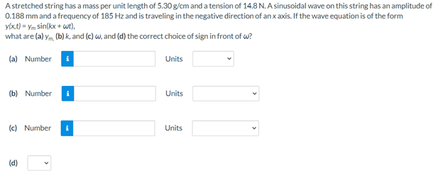 Astretched string has a mass per unit length of 5.30 g/cm and a tension of 14.8 N. A sinusoidal wave on this string has an amplitude of
0.188 mm and a frequency of 185 Hz and is traveling in the negative direction of an x axis. If the wave equation is of the form
y(x.t) = Ym sin(kx + wt),
what are (a) ym, (b) k, and (c) w, and (d) the correct choice of sign in front of w?
(a) Number i
Units
(b) Number i
Units
(c) Number
Units
(d)
