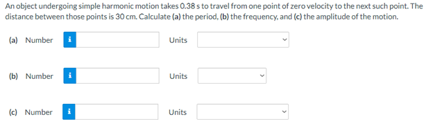 An object undergoing simple harmonic motion takes 0.38 s to travel from one point of zero velocity to the next such point. The
distance between those points is 30 cm. Calculate (a) the period, (b) the frequency, and (c) the amplitude of the motion.
(a) Number i
Units
(b) Number
Units
(c) Number
Units
