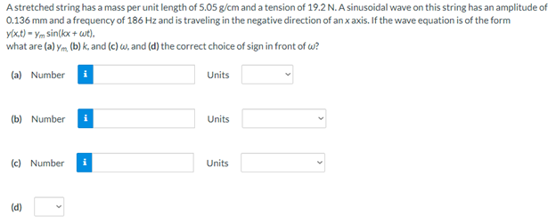 Astretched string has a mass per unit length of 5.05 g/cm and a tension of 19.2 N. A sinusoidal wave on this string has an amplitude of
0.136 mm and a frequency of 186 Hz and is traveling in the negative direction of an x axis. If the wave equation is of the form
yixt) - Ym sin(kx + wt),.
what are (a) ym, (b) k, and (c) w, and (d) the correct choice of sign in front of w?
(a) Number i
Units
(b) Number
Units
(c) Number
Units
(d)
