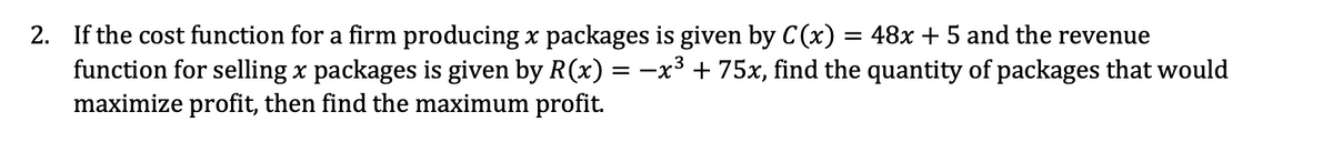 2. If the cost function for a firm producing x packages is given by C(x) = 48x + 5 and the revenue
function for selling x packages is given by R(x) = -x³ + 75x, find the quantity of packages that would
maximize profit, then find the maximum profit.
