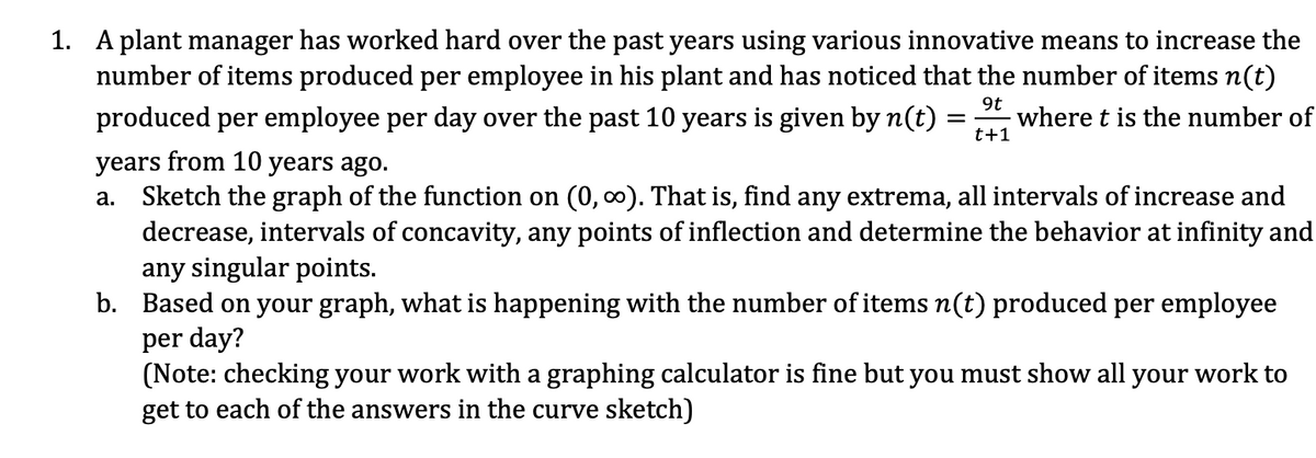 1. A plant manager has worked hard over the past years using various innovative means to increase the
number of items produced per employee in his plant and has noticed that the number of items n(t)
produced per employee per day over the past 10 years is given by n(t) =
9t
where t is the number of
t+1
years from 10 years ago.
Sketch the graph of the function on (0, 0). That is, find any extrema, all intervals of increase and
decrease, intervals of concavity, any points of inflection and determine the behavior at infinity and
any singular points.
b. Based on your graph, what is happening with the number of items n(t) produced per employee
per day?
(Note: checking your work with a graphing calculator is fine but you must show all your work to
get to each of the answers in the curve sketch)
а.
