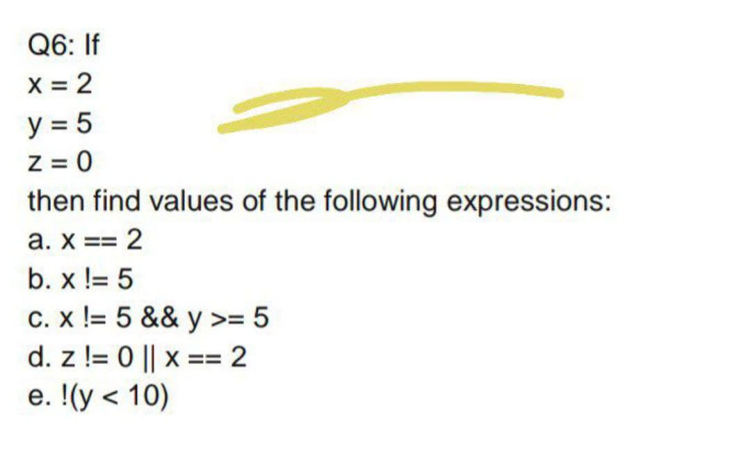 Q6: If
X = 2
y = 5
Z = 0
then find values of the following expressions:
a. x == 2
b. x != 5
C. x != 5 && y >= 5
d. z != 0 || x == 2
е. !(у < 10)
