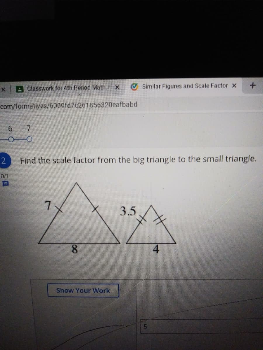 Classwork for 4th Period Math, X
Similar Figures and Scale Factor x
com/formatives/6009fd7c261856320eafbabd
7.
Find the scale factor from the big triangle to the small triangle.
0/1
7.
3.5,
8.
Show Your Work
15
