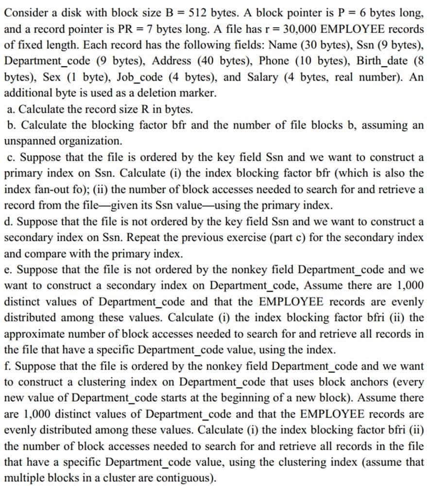 Consider a disk with block size B = 512 bytes. A block pointer is P = 6 bytes long,
and a record pointer is PR 7 bytes long. A file has r = 30,000 EMPLOYEE records
of fixed length. Each record has the following fields: Name (30 bytes), Ssn (9 bytes),
Department_code (9 bytes), Address (40 bytes), Phone (10 bytes), Birth_date (8
bytes), Sex (1 byte), Job_code (4 bytes), and Salary (4 bytes, real number). An
additional byte is used as a deletion marker.
a. Calculate the record size R in bytes.
b. Calculate the blocking factor bfr and the number of file blocks b, assuming an
unspanned organization.
c. Suppose that the file is ordered by the key field Ssn and we want to construct a
primary index on Ssn. Calculate (i) the index blocking factor bfr (which is also the
index fan-out fo); (ii) the number of block accesses needed to search for and retrieve a
record from the file-given its Ssn value-using the primary index.
d. Suppose that the file is not ordered by the key field Ssn and we want to construct a
secondary index on Ssn. Repeat the previous exercise (part c) for the secondary index
and compare with the primary index.
e. Suppose that the file is not ordered by the nonkey field Department_code and we
want to construct a secondary index on Department_code, Assume there are 1,000
distinct values of Department_code and that the EMPLOYEE records are evenly
distributed among these values. Calculate (i) the index blocking factor bfri (ii) the
approximate number of block accesses needed to search for and retrieve all records in
the file that have a specific Department_code value, using the index.
f. Suppose that the file is ordered by the nonkey field Department_code and we want
to construct a clustering index on Department_code that uses block anchors (every
new value of Department_code starts at the beginning of a new block). Assume there
are 1,000 distinct values of Department_code and that the EMPLOYEE records are
evenly distributed among these values. Calculate (i) the index blocking factor bfri (ii)
the number of block accesses needed to search for and retrieve all records in the file
that have a specific Department_code value, using the clustering index (assume that
multiple blocks in a cluster are contiguous).