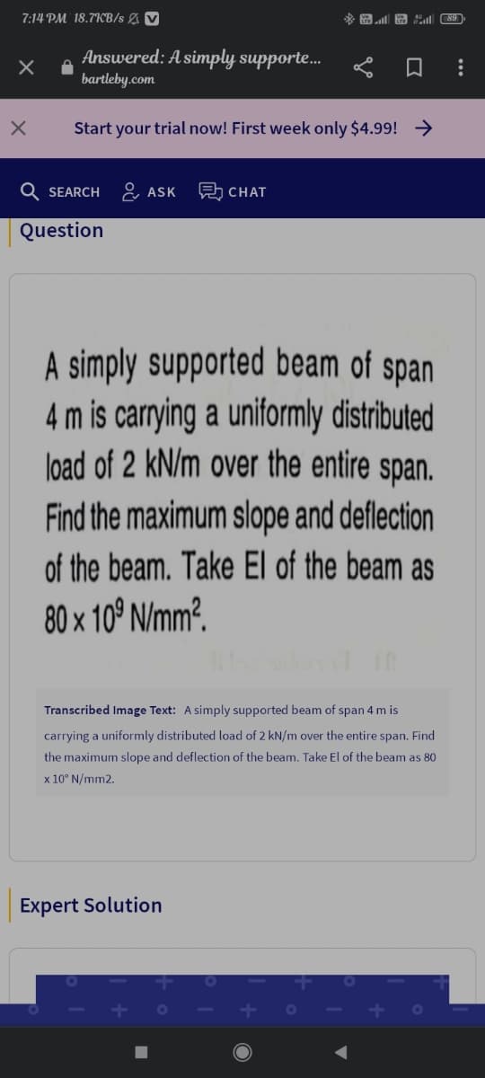 7:14 PM' 18.7KB/s & V
Answered: A simply supporte...
bartleby.com
Start your trial now! First week only $4.99! →
SEARCH
& ASK
A CHAT
Question
A simply supported beam of span
4 m is carrying a uniformly distributed
load of 2 kN/m over the entire span.
Find the maximum slope and deflection
of the beam. Take El of the beam as
80 x 10° N/mm?.
Transcribed Image Text: A simply supported beam of span 4 m is
carrying a uniformly distributed load of 2 kN/m over the entire span. Find
the maximum slope and deflection of the beam. Take El of the beam as 80
x 10° N/mm2.
Expert Solution
