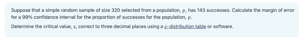 Suppose that a simple random sample of size 320 selected from a population, p, has 143 successes. Calculate the margin of error
for a 99% confidence interval for the proportion of successes for the population, p.
Determine the critical value, z, correct to three decimal places using a z-distribution table or software.