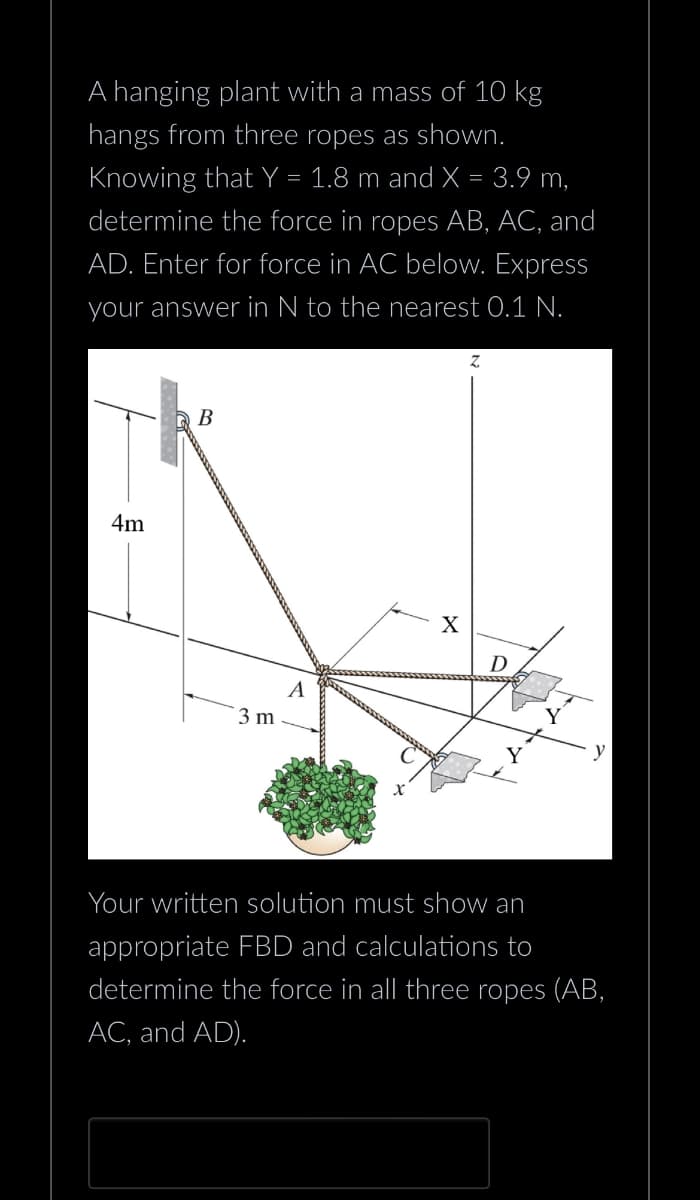 A hanging plant with a mass of 10 kg
hangs from three ropes as shown.
Knowing that Y = 1.8 m and X = 3.9 m,
determine the force in ropes AB, AC, and
AD. Enter for force in AC below. Express
your answer in N to the nearest 0.1 N.
4m
B
3 m
A
Z
D
Y
Your written solution must show an
appropriate FBD and calculations to
determine the force in all three ropes (AB,
AC, and AD).