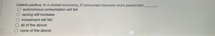 Ceteris paribus, in a closed economy, if consumers become more pessimistic
autonomous consumption will fall
saving will increase
investment will fall
O all of the above
none of the above
