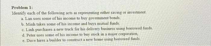 Problem 1:
Identify each of the following acts as representing either saving or investment.
a. Lan uses some of his income to buy government bonds.
b. Minh takes some of his income and buys mutual funds.
c. Linh purchases a new truck for his delivery business using borrowed funds.
d. Peter uses some of his income to buy stock in a major corporation,
e. Dave hires a builder to construct a new home using borrowed funds.
