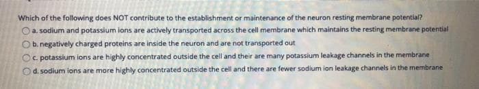 Which of the following does NOT contribute to the establishment or maintenance of the neuron resting membrane potential?
Oa sodium and potassium ions are actively transported across the cell membrane which maintains the resting membrane potential
Ob. negatively charged proteins are inside the neuron and are not transported out
Oc potassium ions are highly concentrated outside the cell and their are many potassium leakage channels in the membrane
Od. sodium ions are more highly concentrated outside the cell and there are fewer sodium ion leakage channels in the membrane
