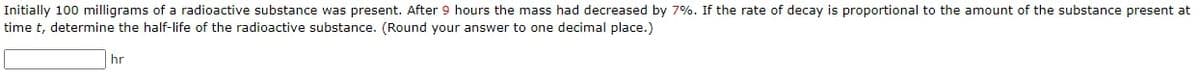 Initially 100 milligrams of a radioactive substance was present. After 9 hours the mass had decreased by 7%. If the rate of decay is proportional to the amount of the substance present at
time t, determine the half-life of the radioactive substance. (Round your answer to one decimal place.)
hr