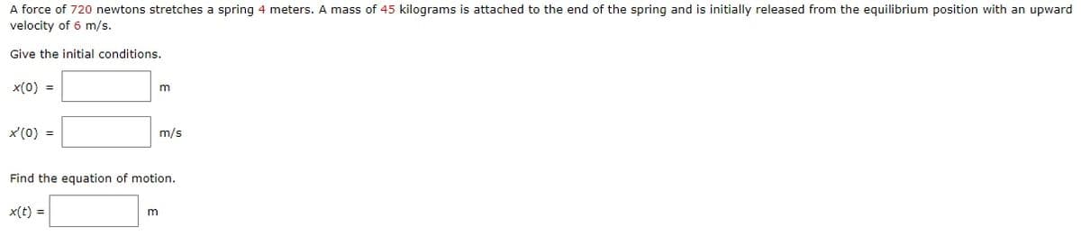 A force of 720 newtons stretches a spring 4 meters. A mass of 45 kilograms is attached to the end of the spring and is initially released from the equilibrium position with an upward
velocity of 6 m/s.
Give the initial conditions.
x(0) =
x'(0) =
x(t) =
m
m/s
Find the equation of motion.
m