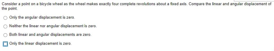 Consider a point on a bicycle wheel as the wheel makes exactly four complete revolutions about a fixed axis. Compare the linear and angular displacement of
the point.
O Only the angular displacement is zero.
Neither the linear nor angular displacement is zero.
Both linear and angular displacements are zero.
Only the linear displacement is zero.