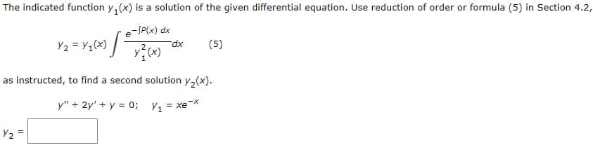 The indicated function y₁(x) is a solution of the given differential equation. Use reduction of order or formula (5) in Section 4.2,
-SP(x) dx
x²(x)
e
Y₂=Y₁(x) [²
Y₂=
dx
(5)
as instructed, to find a second solution y₂(x).
y" + 2y' + y = 0; Y₁ = xe-x