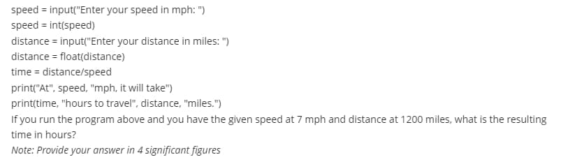 speed=input("Enter your speed in mph: ")
speed = int(speed)
distance = input("Enter your distance in miles: ")
distance = float(distance)
time = distance/speed
print("At", speed, "mph, it will take")
print(time, "hours to travel", distance, "miles.")
If you run the program above and you have the given speed at 7 mph and distance at 1200 miles, what is the resulting
time in hours?
Note: Provide your answer in 4 significant figures