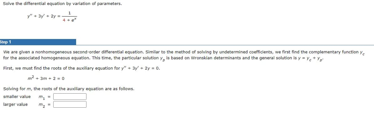 Solve the differential equation by variation of parameters.
1
4 + e
y" + 3y + 2y =
Step 1
We are given a nonhomogeneous second-order differential equation. Similar to the method of solving by undetermined coefficients, we first find the complementary function y
for the associated homogeneous equation. This time, the particular solution y, is based on Wronskian determinants and the general solution is y = y + yp.
First, we must find the roots of the auxiliary equation for y" + 3y' + 2y = 0.
m² +3m + 2 = 0
Solving for m, the roots of the auxiliary equation are as follows.
smaller value
larger value
m₁ =
m₂ =