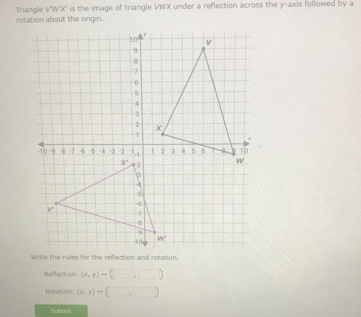 Triangle V'W'X' is the image of triangle VWX under a reflection across the y-axis followed by a
rotation about the origin.
-10 -9 -8 -7 -6 -5 -4 -3 -2 -1
X₁
Vi
104
9
8
7
Submit
6
5
4
3
2
1
1
Te
11.
-6
7
-8
નો પ
10
1
Write the rules for the reflection and rotation.
Reflection: (x, y) → (
Rotation: (x, y) → (
2 3 4 5 6
WI
18