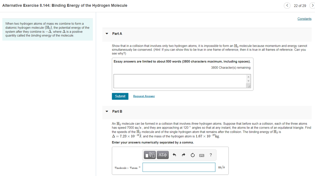 Alternative Exercise 8.144: Binding Energy of the Hydrogen Molecule
22 of 29
Constants
When two hydrogen atoms of mass m combine to form a
diatomic hydrogen molecule (H2), the potential energy of the
system after they combine is -A, where A is a positive
quantity called the binding energy of the molecule.
Part A
Show that in a collision that involves only two hydrogen atoms, it is impossible to form an H2 molecule because momentum and energy cannot
simultaneously be conserved. (Hint: If you can show this to be true in one frame of reference, then it is true in all frames of reference. Can you
see why?)
Essay answers are limited to about 500 words (3800 characters maximum, including spaces).
3800 Character(s) remaining
Submit
Request Answer
Part B
An H2 molecule can be formed in a collision that involves three hydrogen atoms. Suppose that before such a collision, each of the three atoms
has speed 7000 m/s , and they are approaching at 120 ° angles so that at any instant, the atoms lie at the corners of an equilateral triangle. Find
the speeds of the H2 molecule and of the single hydrogen atom that remains after the collision. The binding energy of H2 is
A= 7.23 x 10 1ºJ, and the mass of the hydrogen atom is 1.67 × 10 2"kg.
Enter your answers numerically separated by a comma.
ΑΣφ
?
Umolecule , Vatom =
m/s
