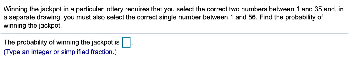 Winning the jackpot in a particular lottery requires that you select the correct two numbers between 1 and 35 and, in
a separate drawing, you must also select the correct single number between 1 and 56. Find the probability of
winning the jackpot.
The probability of winning the jackpot is
(Type an integer or simplified fraction.)
