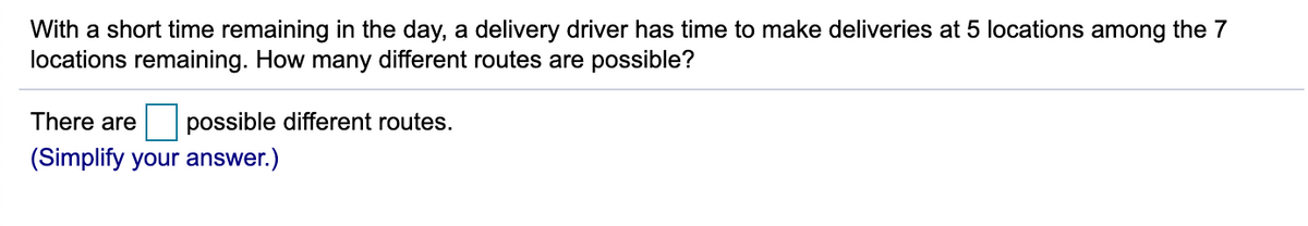 With a short time remaining in the day, a delivery driver has time to make deliveries at 5 locations among the 7
locations remaining. How many different routes are possible?
There are
possible different routes.
(Simplify your answer.)
