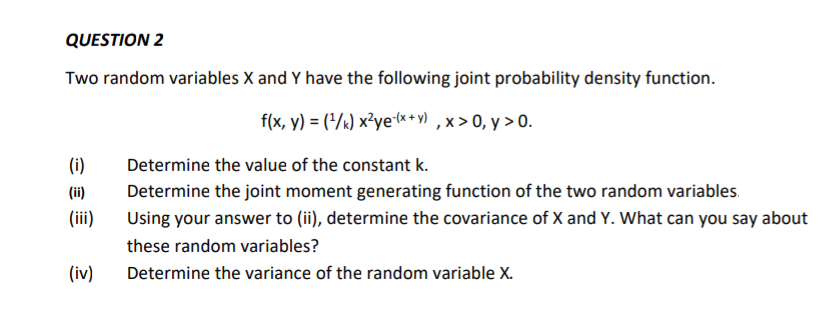 QUESTION 2
Two random variables X and Y have the following joint probability density function.
f(x, y) = (/k) x²ye-(x*+ y) , x > 0, y > 0.
(i)
Determine the value of the constant k.
(ii)
Determine the joint moment generating function of the two random variables.
(ii)
Using your answer to (ii), determine the covariance of X and Y. What can you say about
these random variables?
(iv)
Determine the variance of the random variable X.
