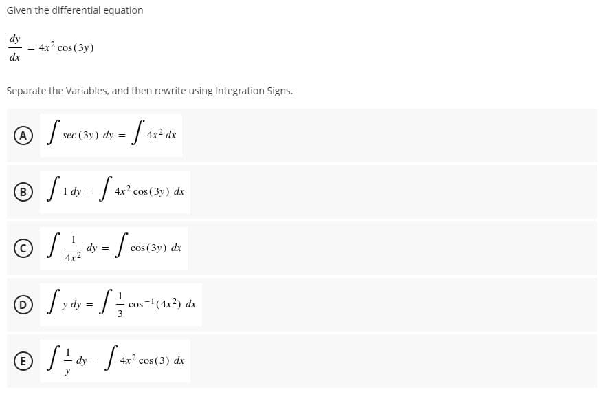 Given the differential equation
dy
4x2 cos (3y)
dx
Separate the Variables, and then rewrite using Integration Signs.
(A
sec (3y) dy =
4x2 dx
dy =
4x2 cos (3y) dx
dy =
4x2
cos (3y) dx
(D)
dy =
cos-(4x2) dx
(E
4x2 cos (3) dx
