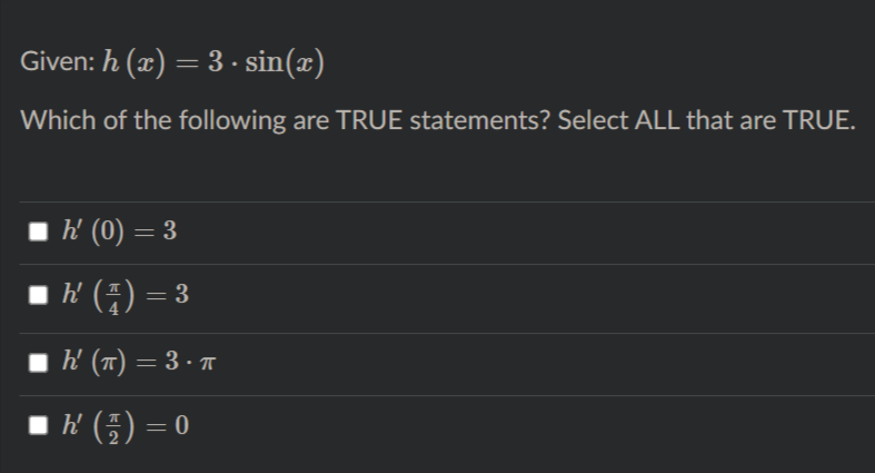 Given: h (x) = 3 · sin(x)
Which of the following are TRUE statements? Select ALL that are TRUE.
h' (0) = 3
I ' (4) = 3
h' (T) = 3 · T
■ (플) = 0
