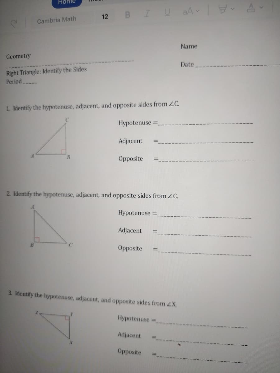 C
Geometry
Home
Cambria Math
Right Triangle: Identify the Sides
Period
12 BIU
1. Identify the hypotenuse, adjacent, and opposite sides from ZC.
Hypotenuse =_
B
Adjacent
Opposite
2. Identify the hypotenuse, adjacent, and opposite sides from ZC.
Hypotenuse =_
N
Adjacent
Opposite
3. Identify the hypotenuse, adjacent, and opposite sides from Z.X.
Hypotenuse=
Adjacent
Opposite
aAv
Name
Date
A