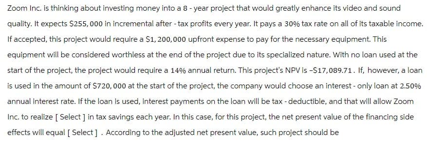 Zoom Inc. is thinking about investing money into a 8-year project that would greatly enhance its video and sound
quality. It expects $255,000 in incremental after - tax profits every year. It pays a 30% tax rate on all of its taxable income.
If accepted, this project would require a $1,200,000 upfront expense to pay for the necessary equipment. This
equipment will be considered worthless at the end of the project due to its specialized nature. With no loan used at the
start of the project, the project would require a 14% annual return. This project's NPV is -$17,089.71. If, however, a loan
is used in the amount of $720,000 at the start of the project, the company would choose an interest - only loan at 2.50%
annual interest rate. If the loan is used, interest payments on the loan will be tax - deductible, and that will allow Zoom
Inc. to realize [Select ] in tax savings each year. In this case, for this project, the net present value of the financing side
effects will equal [ Select]. According to the adjusted net present value, such project should be