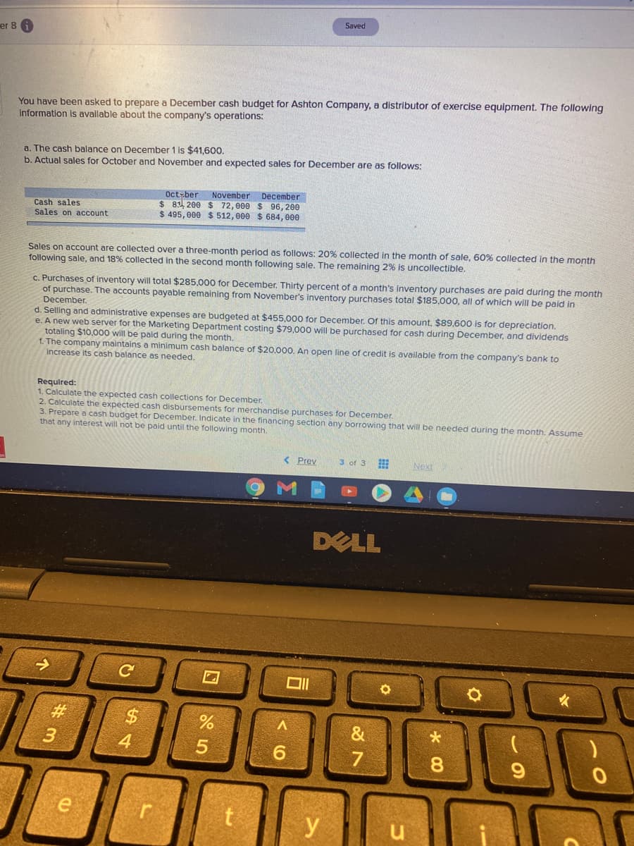 Saved
er 8
You have been asked to prepare a December cash budget for Ashton Company, a distributor of exercise equipment. The following
Information is available about the company's operations:
a. The cash balance on December 1 is $41,600,
b. Actual sales for October and November and expected sales for December are as follows:
Cash sales
Sales on account
Octyber November December
$ 8 200 $ 72,000 $ 96, 200
$ 495, 000 $ 512, 000 $ 684, 000
Sales on account are collected over a three-month period as follows: 20% collected in the month of sale, 60% collected in the month
following sale, and 18% collected in the second month following sale. The remaining 2% is uncollectible.
C. Purchases of inventory will total $285,000 for December. Thirty percent of a month's inventory purchases are paid during the month
of purchase. The accounts payable remaining from November's inventory purchases total $185,000, all of which will be paid in
December.
d. Selling and administrative expenses are budgeted at $455,000 for December. Of this amount, $89,600 is for depreciation.
e. A new web server for the Marketing Department costing $79,000 will be purchased for cash during December, and dividends
totaling $10.000 will be paid during the month.
f. The company maintains a minimum cash balance of $20,000. An open line of credit is available from the company's bank to
increase its cash balance as needed.
Required:
1. Calculate the expected cash collections for December.
2. Calculate the expected cash disbursements for merchandise purchases for December.
3. Prepare a cash budget for December. Indicate in the financing section any borrowing that will be needed during the month. Assume
that any interest will not be paid until the following month.
Prev
3 of 3
Next
DELL
#3
&
4
6.
7
8.
e
t
y
u
